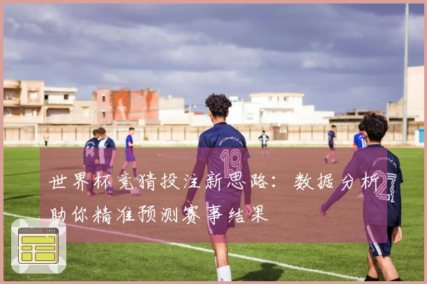 世界杯竞猜投注新思路：数据分析助你精准预测赛事结果